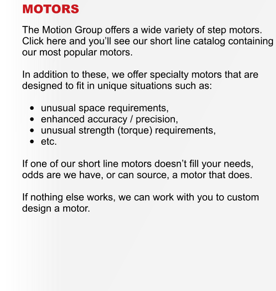 MOTORS  The Motion Group offers a wide variety of step motors.  Click here and you�ll see our short line catalog containing our most popular motors.  In addition to these, we offer specialty motors that are designed to fit in unique situations such as:  �	unusual space requirements, �	enhanced accuracy / precision, �	unusual strength (torque) requirements, �	etc.  If one of our short line motors doesn�t fill your needs, odds are we have, or can source, a motor that does.  If nothing else works, we can work with you to custom design a motor.